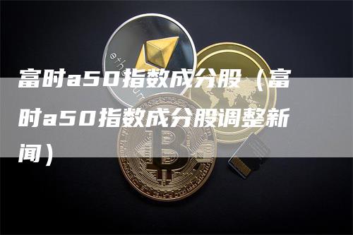 富时a50指数成分股（富时a50指数成分股调整新闻）