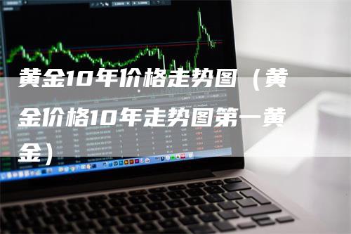 黄金10年价格走势图（黄金价格10年走势图第一黄金）