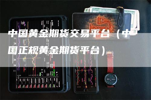 中国黄金期货交易平台（中国正规黄金期货平台）