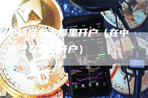 中信证券去哪里开户（在中信证券怎么开户）