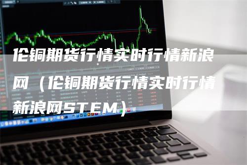 伦铜期货行情实时行情新浪网（伦铜期货行情实时行情新浪网STEM）