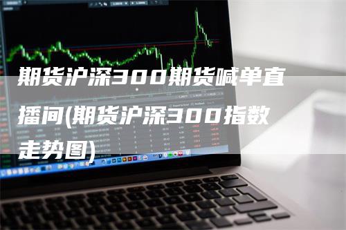 期货沪深300期货喊单直播间(期货沪深300指数走势图)