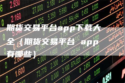 期货交易平台app下载大全（期货交易平台 app有哪些）