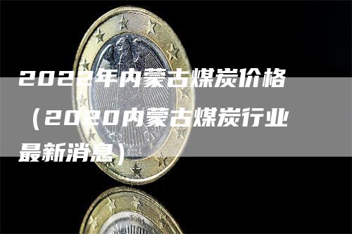 2022年内蒙古煤炭价格（2020内蒙古煤炭行业最新消息）