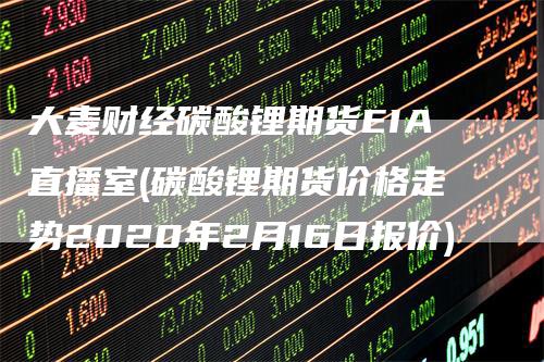 大麦财经碳酸锂期货EIA直播室(碳酸锂期货价格走势2020年2月16日报价)