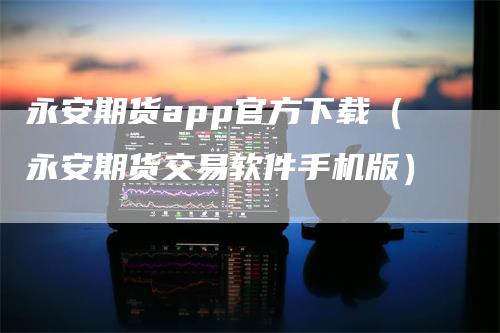 永安期货app官方下载（永安期货交易软件手机版）