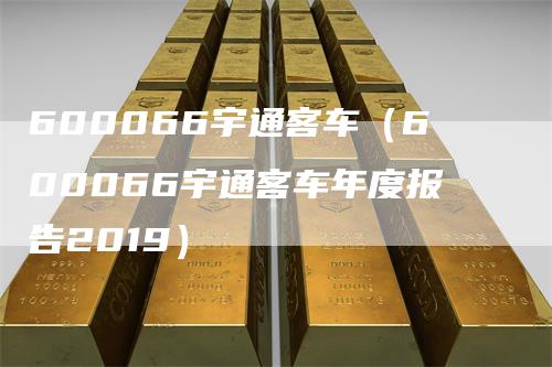 600066宇通客车（600066宇通客车年度报告2019）