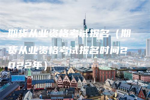 期货从业资格考试报名（期货从业资格考试报名时间2022年）