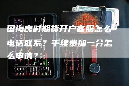 国海良时期货开户客服怎么电话联系？手续费加一分怎么申请？