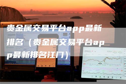 贵金属交易平台app最新排名（贵金属交易平台app最新排名江门）