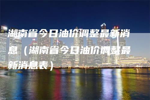 湖南省今日油价调整最新消息（湖南省今日油价调整最新消息表）