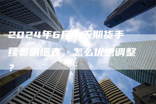 2024年6月中天期货手续费明细表，怎么优惠调整？