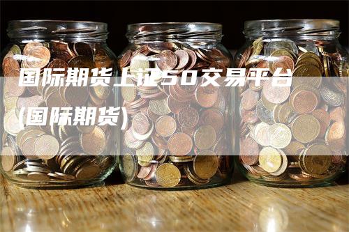 国际期货上证50交易平台(国际期货)