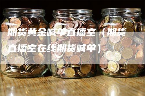 期货黄金喊单直播室（期货直播室在线期货喊单）