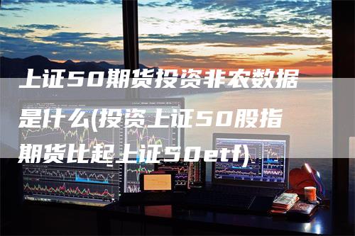 上证50期货投资非农数据是什么(投资上证50股指期货比起上证50etf)