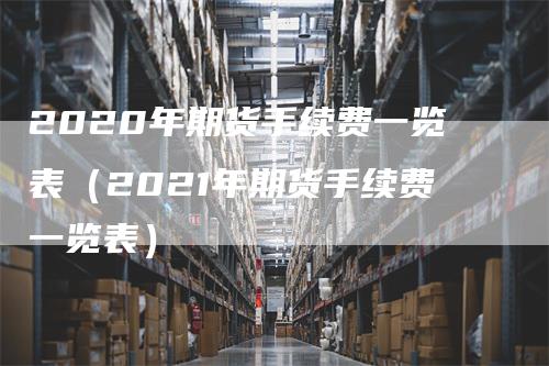 2020年期货手续费一览表（2021年期货手续费一览表）