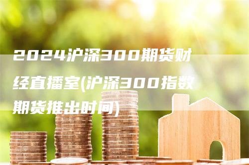 2024沪深300期货财经直播室(沪深300指数期货推出时间)