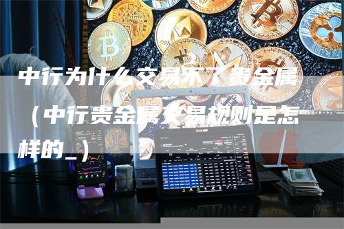 中行为什么交易不了贵金属（中行贵金属交易规则是怎样的_）