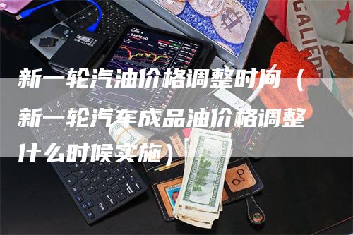 新一轮汽油价格调整时间（新一轮汽车成品油价格调整什么时候实施）