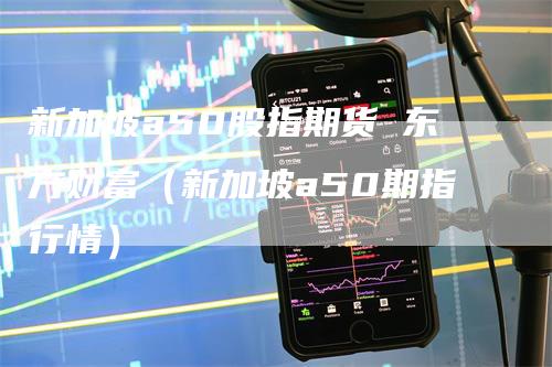 新加坡a50股指期货 东方财富（新加坡a50期指行情）