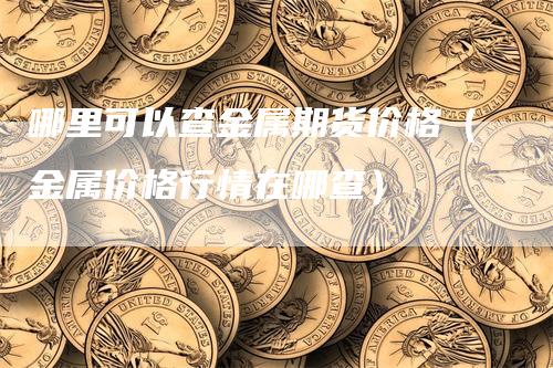 哪里可以查金属期货价格（金属价格行情在哪查）