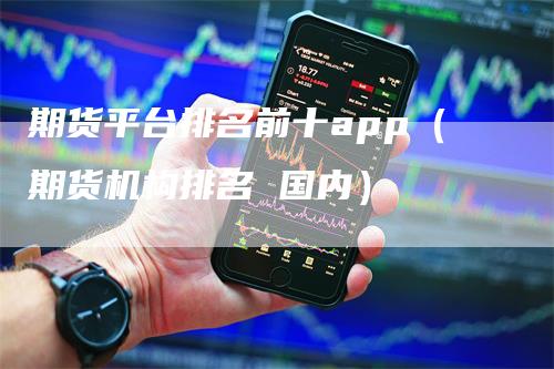 期货平台排名前十app（期货机构排名 国内）