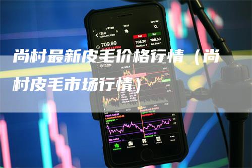 尚村最新皮毛价格行情（尚村皮毛市场行情）