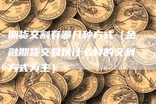 期货交割有哪几种方式（金融期货交易以什么样的交割方式为主）