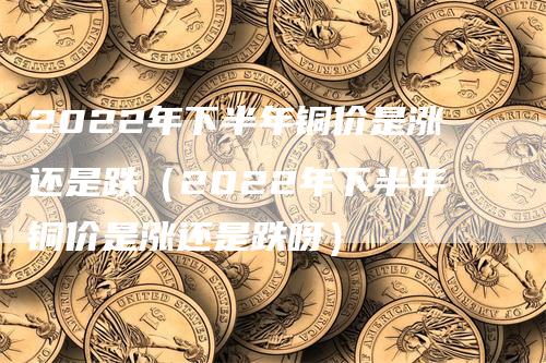 2022年下半年铜价是涨还是跌（2022年下半年铜价是涨还是跌呀）