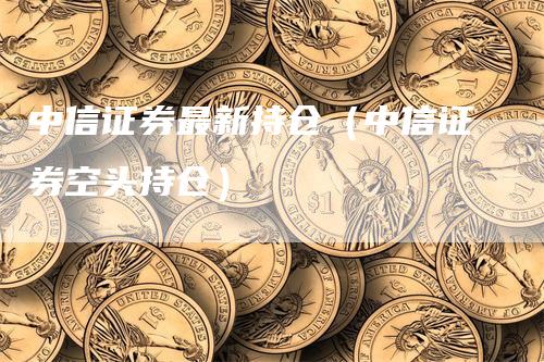 中信证券最新持仓（中信证券空头持仓）