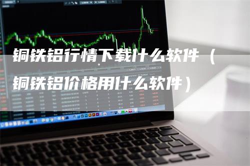 铜铁铝行情下载什么软件（铜铁铝价格用什么软件）