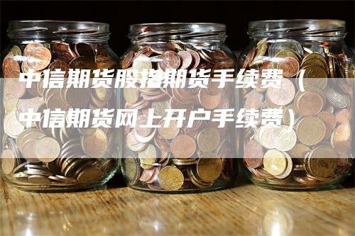 中信期货股指期货手续费（中信期货网上开户手续费）