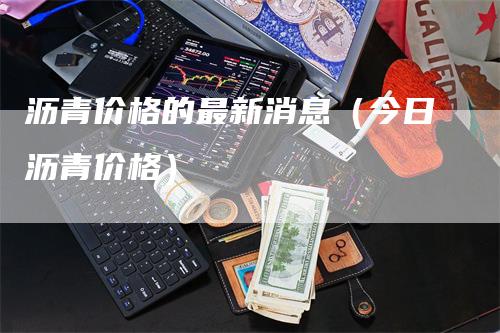 沥青价格的最新消息（今日沥青价格）