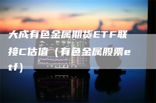 大成有色金属期货ETF联接C估值（有色金属股票etf）