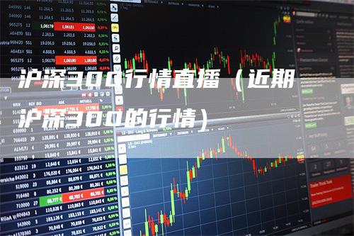 沪深300行情直播（近期沪深300的行情）