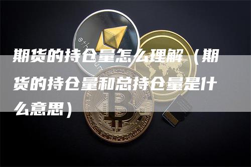 期货的持仓量怎么理解（期货的持仓量和总持仓量是什么意思）