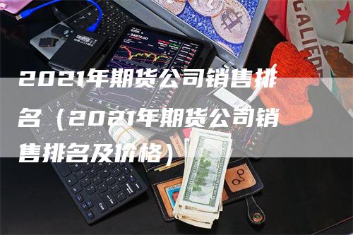 2021年期货公司销售排名（2021年期货公司销售排名及价格）