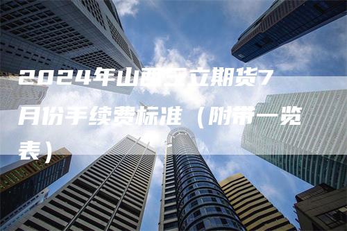 2024年山西三立期货7月份手续费标准（附带一览表）