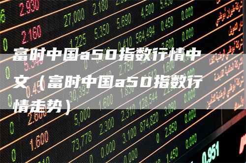 富时中国a50指数行情中文（富时中国a50指数行情走势）