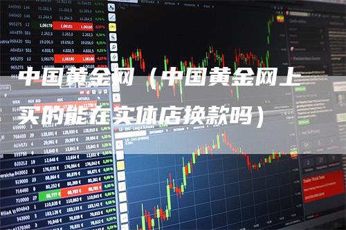 中国黄金网（中国黄金网上买的能在实体店换款吗）