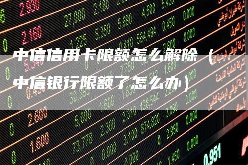 中信信用卡限额怎么解除（中信银行限额了怎么办）