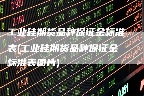 工业硅期货品种保证金标准表(工业硅期货品种保证金标准表图片)