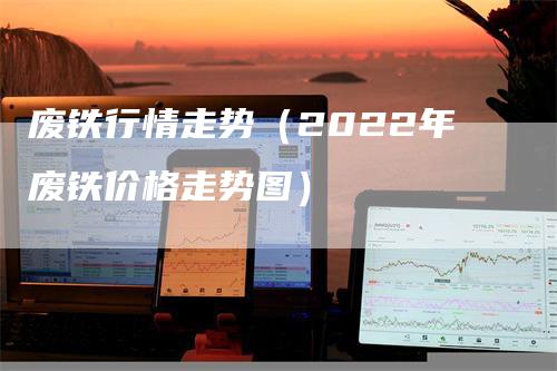 废铁行情走势（2022年废铁价格走势图）