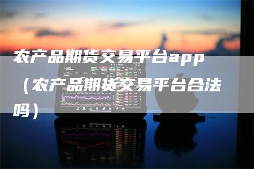 农产品期货交易平台app（农产品期货交易平台合法吗）