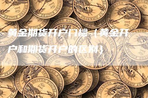 黄金期货开户门槛（黄金开户和期货开户的区别）