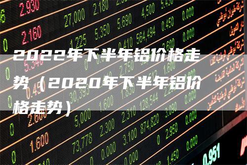 2022年下半年铝价格走势（2020年下半年铝价格走势）