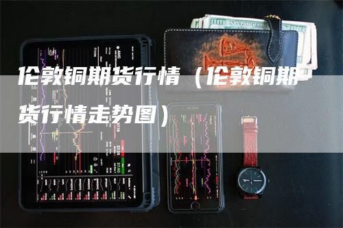 伦敦铜期货行情（伦敦铜期货行情走势图）