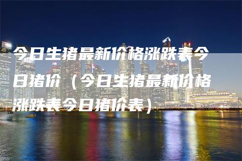 今日生猪最新价格涨跌表今日猪价（今日生猪最新价格涨跌表今日猪价表）