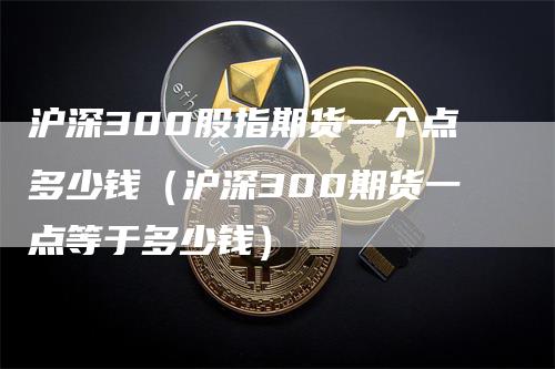 沪深300股指期货一个点多少钱（沪深300期货一点等于多少钱）