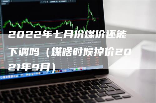 2022年七月份煤价还能下调吗（煤啥时候掉价2021年9月）